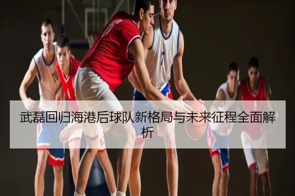 武磊回归海港后球队新格局与未来征程全面解析
