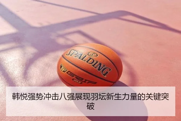 韩悦强势冲击八强展现羽坛新生力量的关键突破