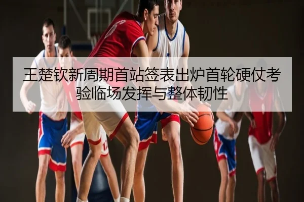 王楚钦新周期首站签表出炉首轮硬仗考验临场发挥与整体韧性