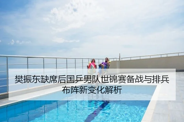 樊振东缺席后国乒男队世锦赛备战与排兵布阵新变化解析