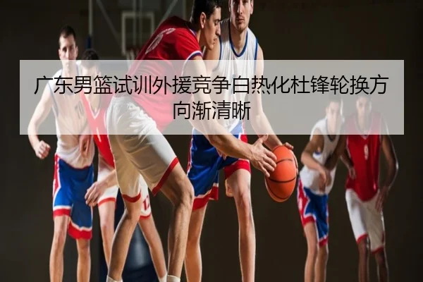 广东男篮试训外援竞争白热化杜锋轮换方向渐清晰