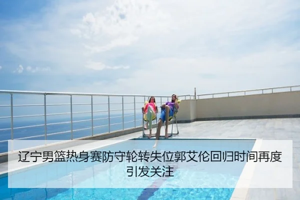 辽宁男篮热身赛防守轮转失位郭艾伦回归时间再度引发关注