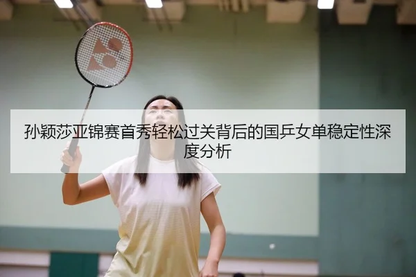 孙颖莎亚锦赛首秀轻松过关背后的国乒女单稳定性深度分析