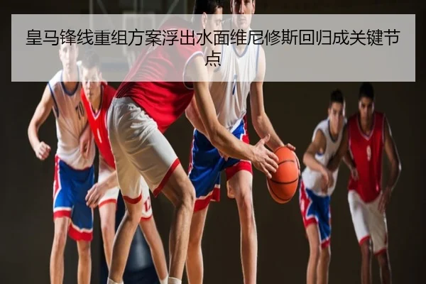 皇马锋线重组方案浮出水面维尼修斯回归成关键节点