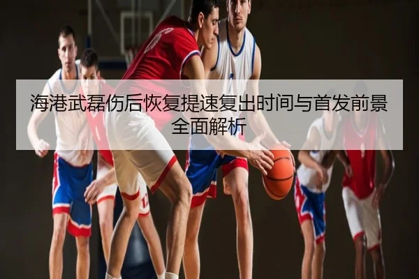 海港武磊伤后恢复提速复出时间与首发前景全面解析