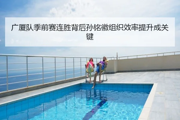 广厦队季前赛连胜背后孙铭徽组织效率提升成关键
