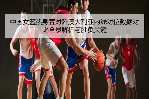 中国女篮热身赛对阵澳大利亚内线对位数据对比全景解析与胜负关键