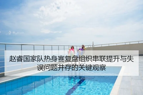 赵睿国家队热身赛复盘组织串联提升与失误问题并存的关键观察