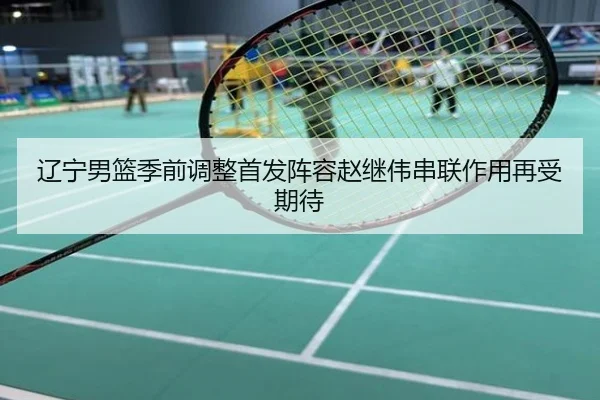 辽宁男篮季前调整首发阵容赵继伟串联作用再受期待