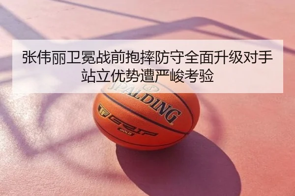 张伟丽卫冕战前抱摔防守全面升级对手站立优势遭严峻考验