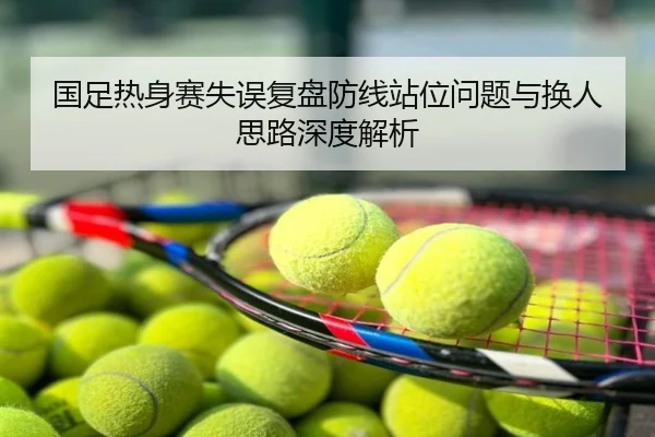 国足热身赛失误复盘防线站位问题与换人思路深度解析